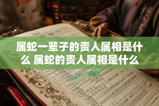 属蛇一辈子的贵人属相是什么 属蛇的贵人属相是什么