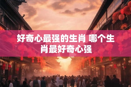 好奇心最强的生肖 哪个生肖最好奇心强