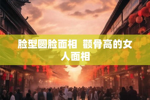 脸型圆脸面相  颧骨高的女人面相