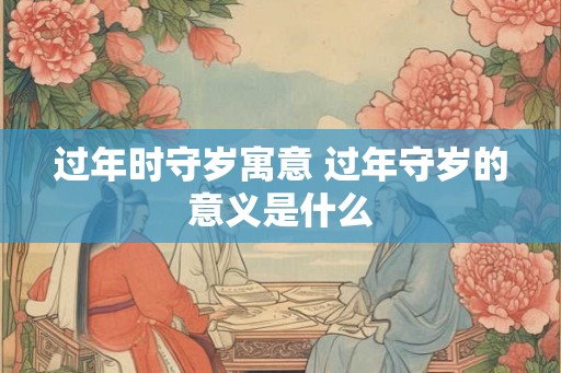 过年时守岁寓意 过年守岁的意义是什么 过年时守岁寓意 过年守岁的意义是什么