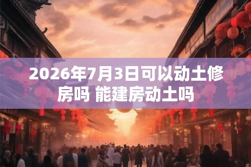 2026年7月3日可以动土修房吗 能建房动土吗