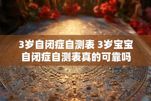 3岁自闭症自测表 3岁宝宝自闭症自测表真的可靠吗 3岁自闭症自测表 3岁宝宝自闭症自测表真的可靠吗
