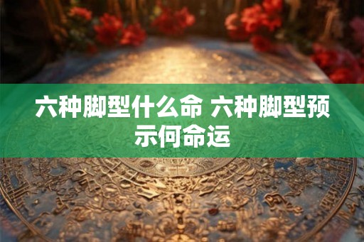 六种脚型什么命 六种脚型预示何命运 六种脚型什么命 六种脚型预示何命运