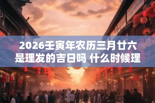 2026壬寅年农历三月廿六是理发的吉日吗 什么时候理发好