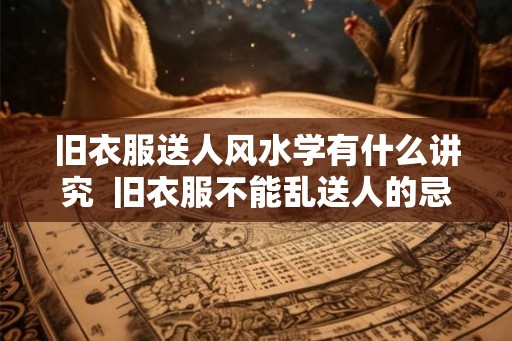旧衣服送人风水学有什么讲究  旧衣服不能乱送人的忌讳