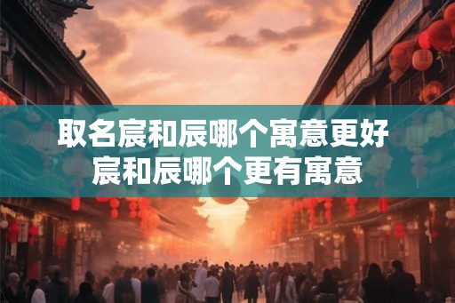 取名宸和辰哪个寓意更好 宸和辰哪个更有寓意