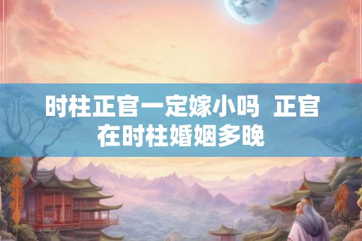 时柱正官一定嫁小吗  正官在时柱婚姻多晚