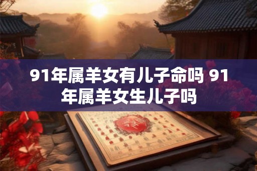 91年属羊女有儿子命吗 91年属羊女生儿子吗