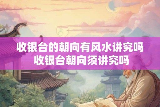收银台的朝向有风水讲究吗 收银台朝向须讲究吗