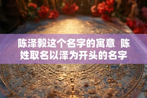 陈泽毅这个名字的寓意 陈姓取名以泽为开头的名字 陈泽毅这个名字的寓意 陈姓取名以泽为开头的名字
