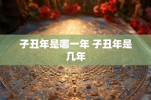子丑年是哪一年 子丑年是几年 子丑年是哪一年 子丑年是几年