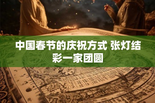 中国春节的庆祝方式 张灯结彩一家团圆 中国春节的庆祝方式 张灯结彩一家团圆
