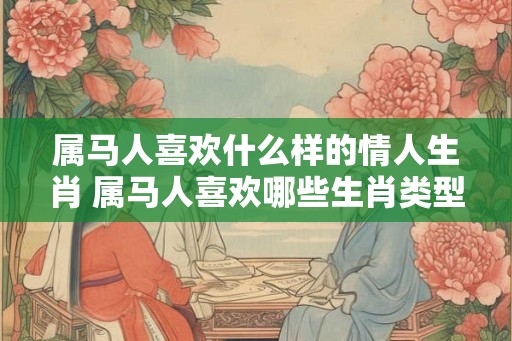 属马人喜欢什么样的情人生肖 属马人喜欢哪些生肖类型的情人