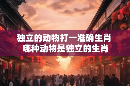 独立的动物打一准确生肖 哪种动物是独立的生肖