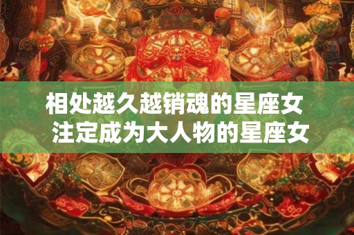 相处越久越销魂的星座女  注定成为大人物的星座女