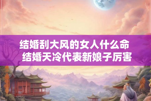 结婚刮大风的女人什么命 结婚天冷代表新娘子厉害吗 结婚刮大风的女人什么命 结婚天冷代表新娘子厉害吗