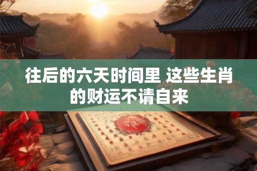 往后的六天时间里 这些生肖的财运不请自来
