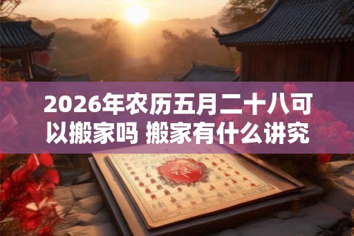2026年农历五月二十八可以搬家吗 搬家有什么讲究