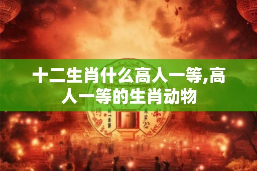 十二生肖什么高人一等,高人一等的生肖动物