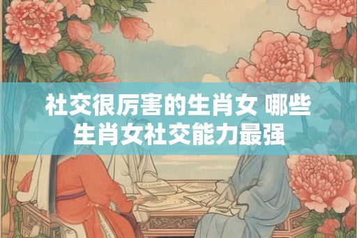 社交很厉害的生肖女 哪些生肖女社交能力最强