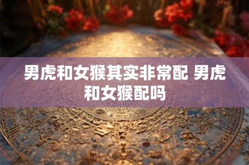 男虎和女猴其实非常配 男虎和女猴配吗
