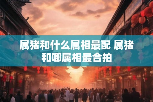 属猪和什么属相最配 属猪和哪属相最合拍
