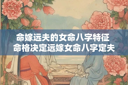 命嫁远夫的女命八字特征 命格决定远嫁女命八字定夫缘 命嫁远夫的女命八字特征 命格决定远嫁女命八字定夫缘