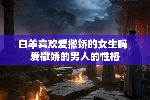 白羊喜欢爱撒娇的女生吗 爱撒娇的男人的性格 白羊喜欢爱撒娇的女生吗 爱撒娇的男人的性格
