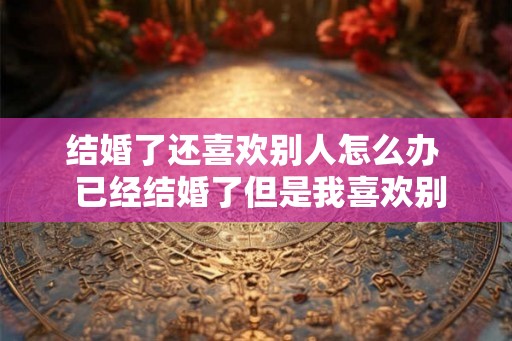 结婚了还喜欢别人怎么办  已经结婚了但是我喜欢别人了怎么办
