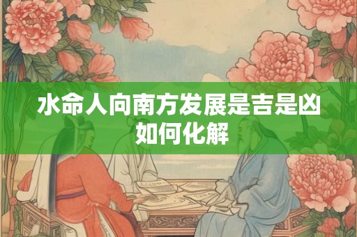 水命人向南方发展是吉是凶 如何化解 水命人向南方发展是吉是凶 如何化解