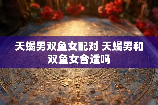 天蝎男双鱼女配对 天蝎男和双鱼女合适吗