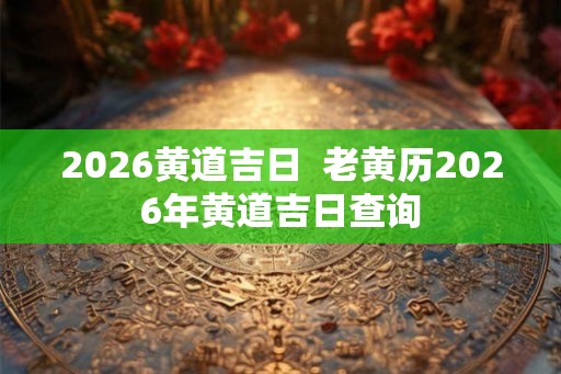 2026黄道吉日  老黄历2026年黄道吉日查询