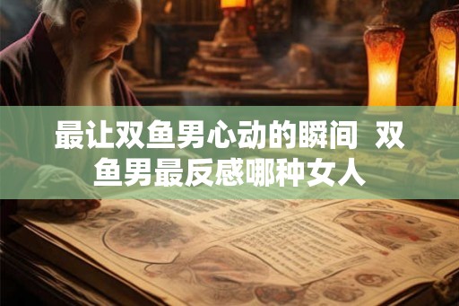 最让双鱼男心动的瞬间  双鱼男最反感哪种女人