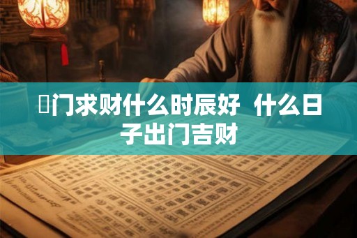 岀门求财什么时辰好  什么日子出门吉财