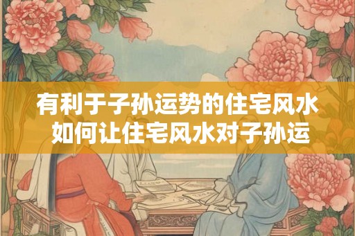 有利于子孙运势的住宅风水 如何让住宅风水对子孙运势有利