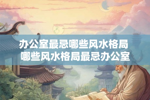 办公室最忌哪些风水格局 哪些风水格局最忌办公室