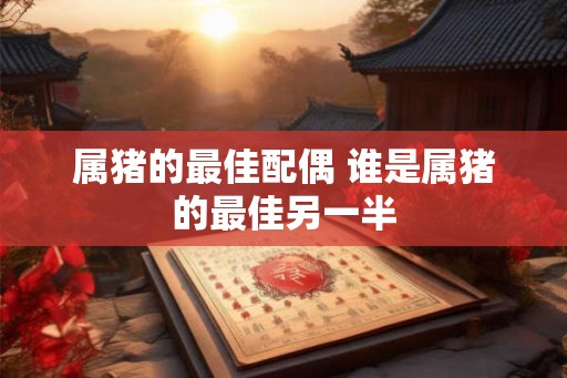 属猪的最佳配偶 谁是属猪的最佳另一半 属猪的最佳配偶 谁是属猪的最佳另一半