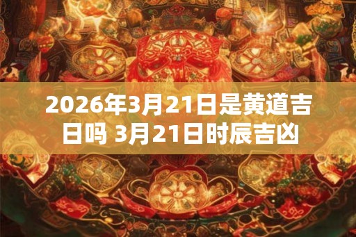 2026年3月21日是黄道吉日吗 3月21日时辰吉凶