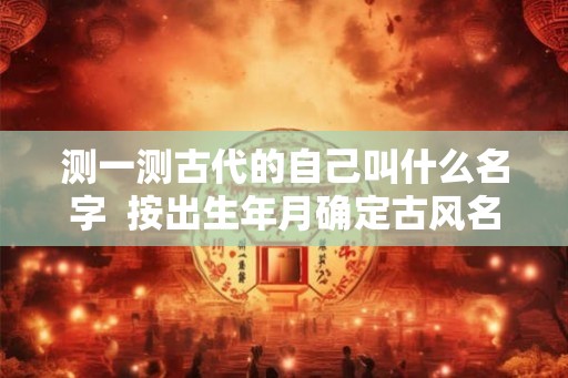 测一测古代的自己叫什么名字  按出生年月确定古风名字