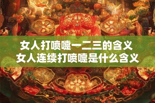 女人打喷嚏一二三的含义 女人连续打喷嚏是什么含义 女人打喷嚏一二三的含义 女人连续打喷嚏是什么含义