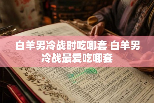 白羊男冷战时吃哪套 白羊男冷战最爱吃哪套