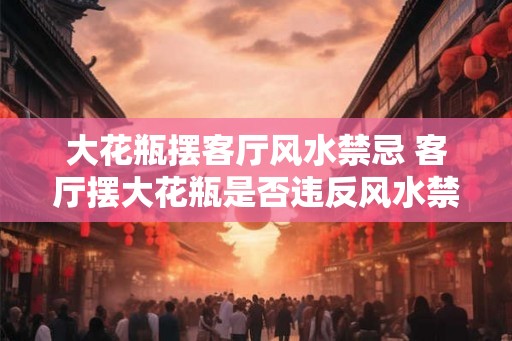 大花瓶摆客厅风水禁忌 客厅摆大花瓶是否违反风水禁忌