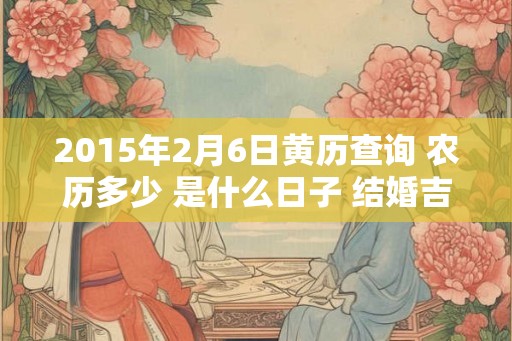 2015年2月6日黄历查询 农历多少 是什么日子 结婚吉时