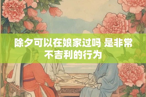 除夕可以在娘家过吗 是非常不吉利的行为