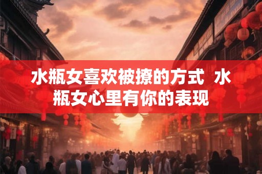 水瓶女喜欢被撩的方式 水瓶女心里有你的表现 水瓶女喜欢被撩的方式 水瓶女心里有你的表现