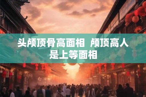 头颅顶骨高面相  颅顶高人是上等面相