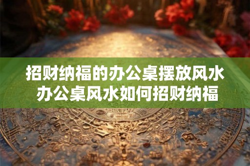招财纳福的办公桌摆放风水 办公桌风水如何招财纳福