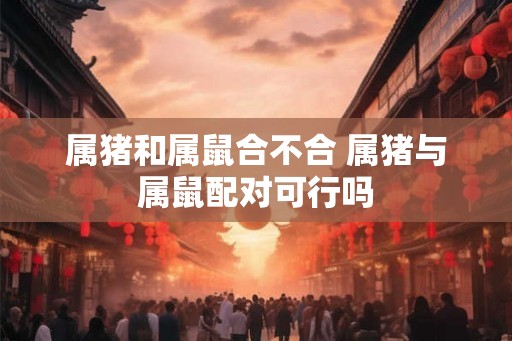 属猪和属鼠合不合 属猪与属鼠配对可行吗