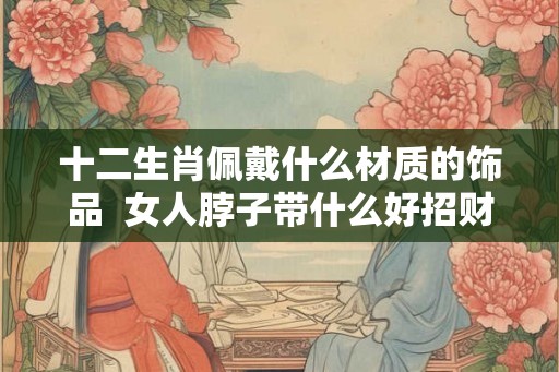 十二生肖佩戴什么材质的饰品  女人脖子带什么好招财