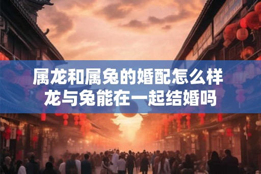 属龙和属兔的婚配怎么样 龙与兔能在一起结婚吗